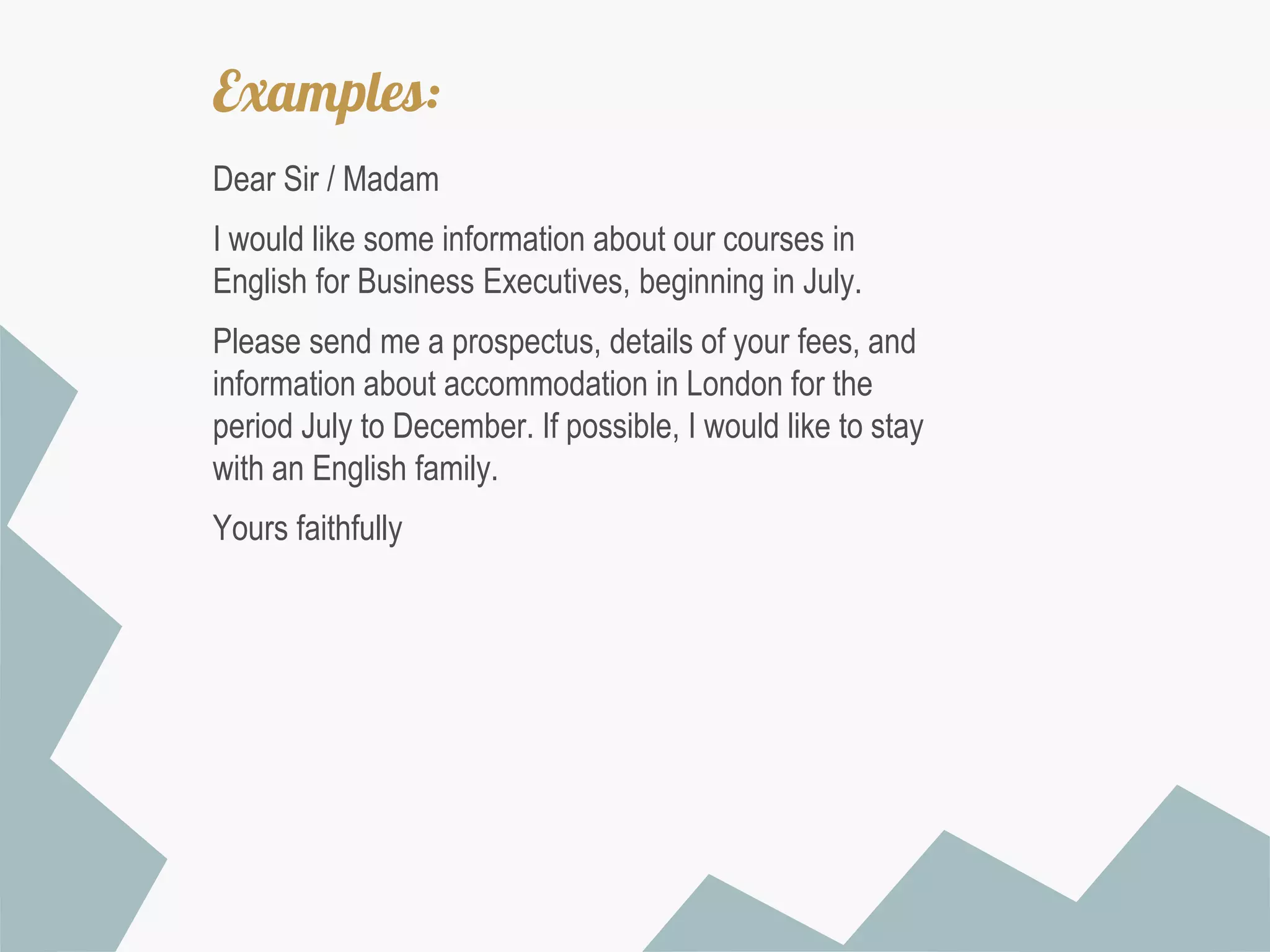 Examples:
Dear Sir / Madam
I would like some information about our courses in
English for Business Executives, beginning in July.
Please send me a prospectus, details of your fees, and
information about accommodation in London for the
period July to December. If possible, I would like to stay
with an English family.
Yours faithfully

 