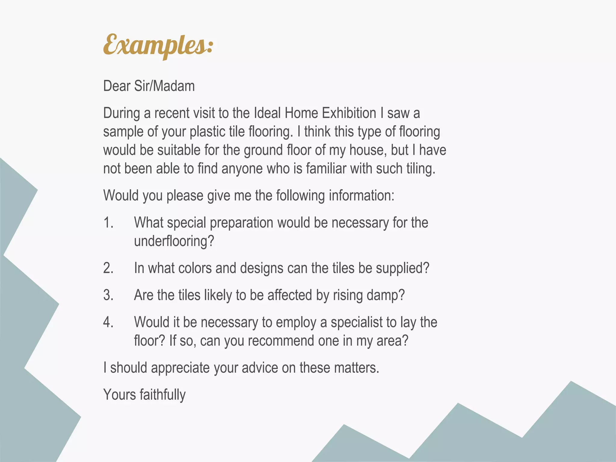 Examples:
Dear Sir/Madam
During a recent visit to the Ideal Home Exhibition I saw a
sample of your plastic tile flooring. I think this type of flooring
would be suitable for the ground floor of my house, but I have
not been able to find anyone who is familiar with such tiling.

Would you please give me the following information:
1.

What special preparation would be necessary for the
underflooring?

2.

In what colors and designs can the tiles be supplied?

3.

Are the tiles likely to be affected by rising damp?

4.

Would it be necessary to employ a specialist to lay the
floor? If so, can you recommend one in my area?

I should appreciate your advice on these matters.
Yours faithfully

 
