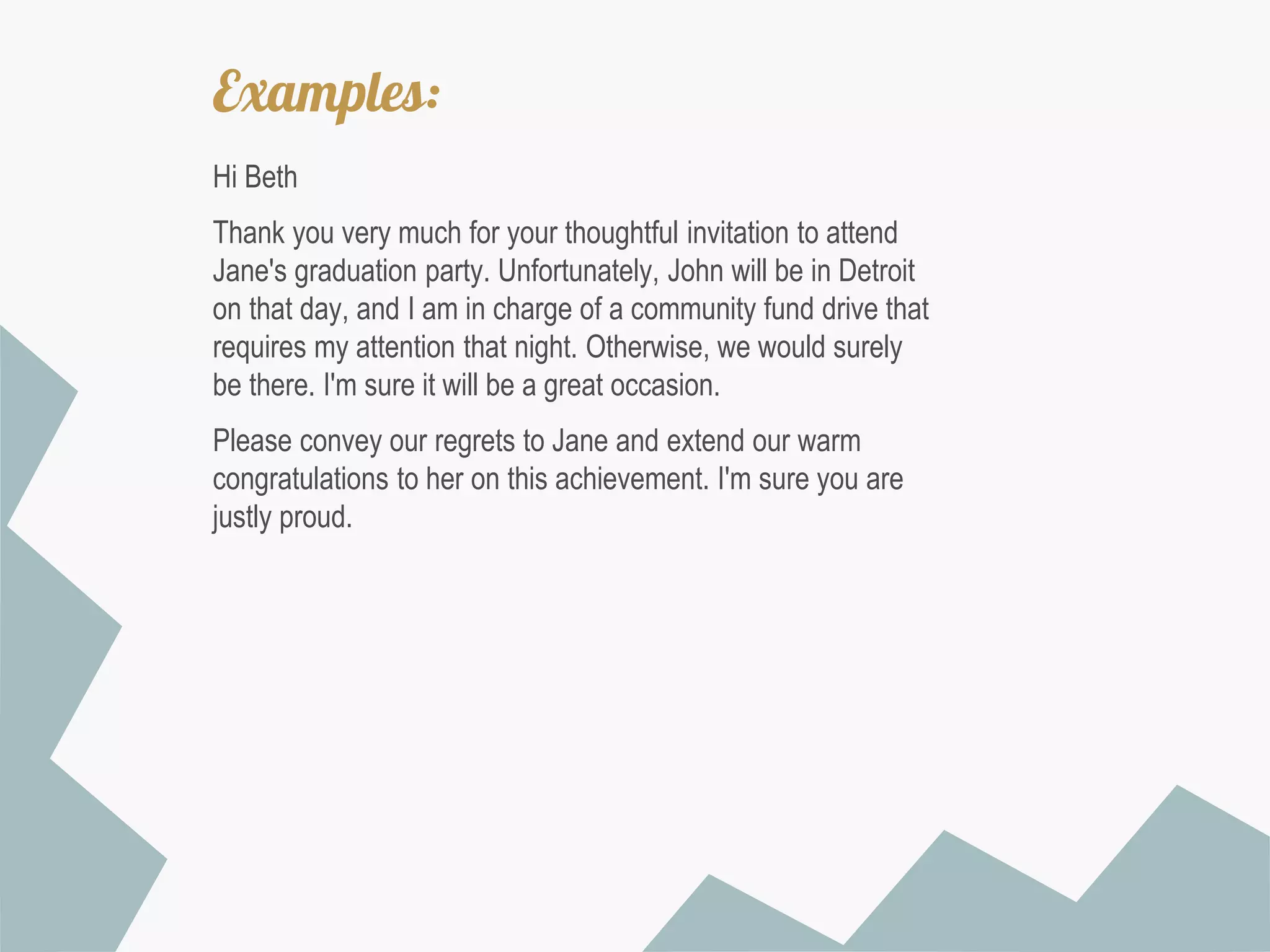 Examples:
Hi Beth
Thank you very much for your thoughtful invitation to attend
Jane's graduation party. Unfortunately, John will be in Detroit
on that day, and I am in charge of a community fund drive that
requires my attention that night. Otherwise, we would surely
be there. I'm sure it will be a great occasion.
Please convey our regrets to Jane and extend our warm
congratulations to her on this achievement. I'm sure you are
justly proud.

 