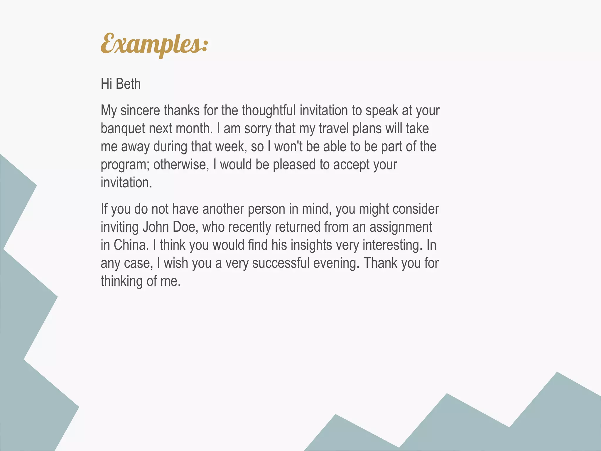 Examples:
Hi Beth
My sincere thanks for the thoughtful invitation to speak at your
banquet next month. I am sorry that my travel plans will take
me away during that week, so I won't be able to be part of the
program; otherwise, I would be pleased to accept your
invitation.
If you do not have another person in mind, you might consider
inviting John Doe, who recently returned from an assignment
in China. I think you would find his insights very interesting. In
any case, I wish you a very successful evening. Thank you for
thinking of me.

 