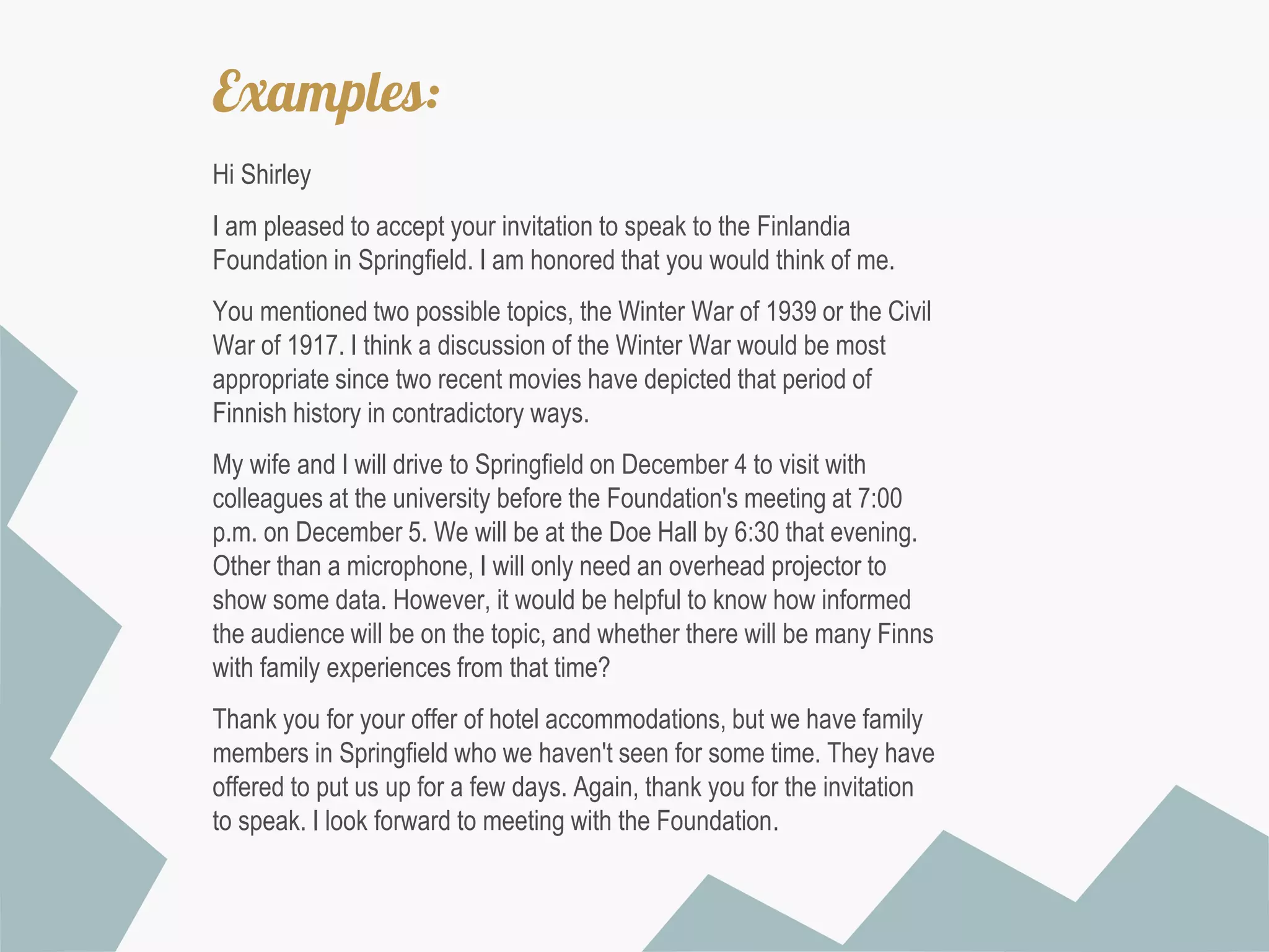 Examples:
Hi Shirley

I am pleased to accept your invitation to speak to the Finlandia
Foundation in Springfield. I am honored that you would think of me.
You mentioned two possible topics, the Winter War of 1939 or the Civil
War of 1917. I think a discussion of the Winter War would be most
appropriate since two recent movies have depicted that period of
Finnish history in contradictory ways.
My wife and I will drive to Springfield on December 4 to visit with
colleagues at the university before the Foundation's meeting at 7:00
p.m. on December 5. We will be at the Doe Hall by 6:30 that evening.
Other than a microphone, I will only need an overhead projector to
show some data. However, it would be helpful to know how informed
the audience will be on the topic, and whether there will be many Finns
with family experiences from that time?
Thank you for your offer of hotel accommodations, but we have family
members in Springfield who we haven't seen for some time. They have
offered to put us up for a few days. Again, thank you for the invitation
to speak. I look forward to meeting with the Foundation.

 