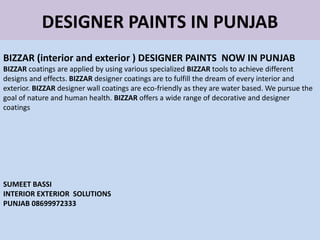 DESIGNER PAINTS IN PUNJAB
BIZZAR (interior and exterior ) DESIGNER PAINTS NOW IN PUNJAB
BIZZAR coatings are applied by using various specialized BIZZAR tools to achieve different
designs and effects. BIZZAR designer coatings are to fulfill the dream of every interior and
exterior. BIZZAR designer wall coatings are eco-friendly as they are water based. We pursue the
goal of nature and human health. BIZZAR offers a wide range of decorative and designer
coatings
SUMEET BASSI
INTERIOR EXTERIOR SOLUTIONS
PUNJAB 08699972333
 