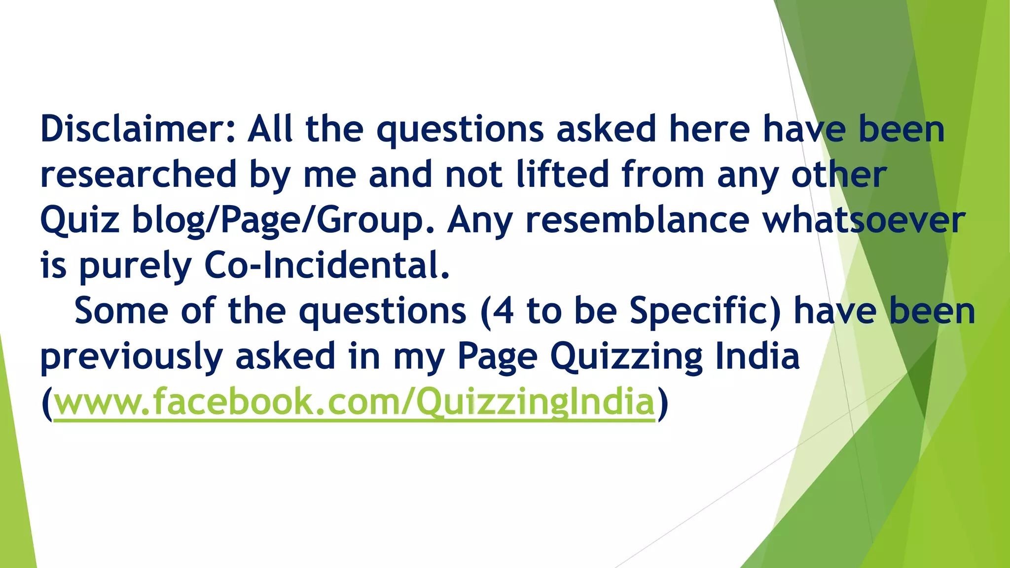 Disclaimer: All the questions asked here have been
researched by me and not lifted from any other
Quiz blog/Page/Group. Any resemblance whatsoever
is purely Co-Incidental.
Some of the questions (4 to be Specific) have been
previously asked in my Page Quizzing India
(www.facebook.com/QuizzingIndia)
 