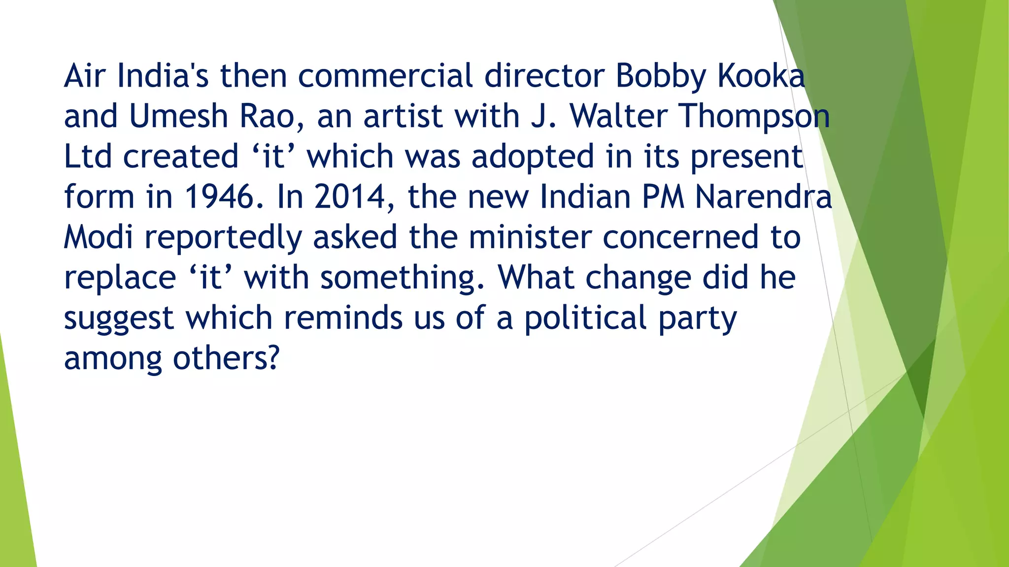 Air India's then commercial director Bobby Kooka
and Umesh Rao, an artist with J. Walter Thompson
Ltd created &lsquo;it&rsquo; which was adopted in its present
form in 1946. In 2014, the new Indian PM Narendra
Modi reportedly asked the minister concerned to
replace &lsquo;it&rsquo; with something. What change did he
suggest which reminds us of a political party
among others?
 