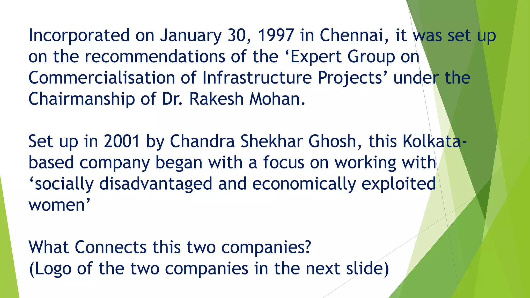 Incorporated on January 30, 1997 in Chennai, it was set up
on the recommendations of the &lsquo;Expert Group on
Commercialisation of Infrastructure Projects&rsquo; under the
Chairmanship of Dr. Rakesh Mohan.
Set up in 2001 by Chandra Shekhar Ghosh, this Kolkata-
based company began with a focus on working with
&lsquo;socially disadvantaged and economically exploited
women&rsquo;
What Connects this two companies?
(Logo of the two companies in the next slide)
 