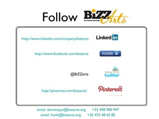 Follow
http://www.linkedin.com/company/bizzarts


       http://www.facebook.com/bizzarts




                              @BiZZarts



           http://pinterest.com/bizzarts/



         email: dominique@bizzarts.org   +32 498 900 947
           email: frank@bizzarts.org   +32 475 48 63 85
 