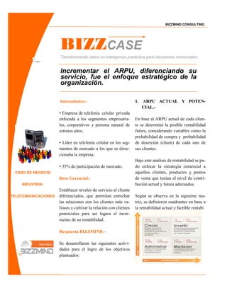 BIZZMIND CONSULTING




                     BIZZCASE
                     Transformando datos en inteligencia predictiva para decisiones comerciales


                     Incrementar el ARPU, diferenciando su
                     servicio, fue el enfoque estratégico de la
                     organización.

                     Antecedentes.-                               1.   ARPU ACTUAL Y POTEN-
                                                                       CIAL.-
                     • Empresa de telefonía celular privada
                     enfocada a los segmentos empresaria-         En base al ARPU actual de cada clien-
                     les, corporativos y persona natural de       te se determinó la posible rentabilidad
                     estratos altos.                              futura, considerando variables como la
                                                                  probabilidad de compra y probabilidad
                     • Líder en telefonía celular en los seg-     de deserción (churn) de cada uno de
                     mentos de mercado a los que se direc-        sus clientes.
                     cionaba la empresa.
                                                                  Bajo este análisis de rentabilidad se pu-
                     • 35% de participación de mercado.           do enfocar la estrategia comercial a
 CASO DE NEGOCIO                                                  aquellos clientes, productos y puntos
                     Reto Gerencial.-                             de venta que tenían el nivel de contri-
    INDUSTRIA:                                                    bución actual y futura adecuados.
                     Establecer niveles de servicio al cliente
TELECOMUNICACIONES   diferenciados, que permitan estrechar        Según se observa en la siguiente ma-
                     las relaciones con los clientes más va-      triz, se definieron cuadrantes en base a
                     liosos y cultivar la relación con clientes   la rentabilidad actual y factible rentabi
                     potenciales para así logara el incre-
                     mento de su rentabilidad.

                     Respuesta BIZZMIND.-

                     Se desarrollaron las siguientes activi-
                     dades para el logro de los objetivos
                     planteados:
 