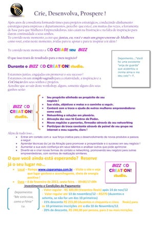 Crie, Desenvolva, Prospere !
Após anos de consultoria formando times para projetos estratégicos, conduzindo alinhamento
estratégico para empresas e departamentos, percebo que esta é, em muitas das vezes, a ferramenta
de base para que Mulheres Empreendedoras, não caiam na frustração e na falta de inspiração para
darem continuidade a seus sonhos.
Te convido neste momento, a crer que juntas, eu, você e mais um grupo enorme de Mulheres
como você, estão neste momento, ávidas para te apoiar e para te inspirar a ir além !

Te convido neste momento a     CO CRIAR! seu BIZZ
O que isso trará de resultado para o meu negócio?                                     Depoimento...“Você
                                                                                      foi uma excelente

Durante o BIZZ CO CREATION! studio.                                                   "anja de guarda"
                                                                                      que acalentou a
                                                                                      minha alma e me
Estaremos juntas, engajadas em promover o seu sucesso !                               deu colo”~ F.
Estaremos em um templo sagrado para a criatividade, a inspiração e a
CoCriação dos seus sonhos e projetos.
Acredite que ao sair deste workshop, alguns, somente alguns dos seus
ganhos serão:

                              Seu propósito alinhado ao propósito do seu
                               negócio !
                              Sua visão, objetivos e metas e o caminho a seguir.
   BIZZ CO                    Contará com a troca e ajuda de outras mulheres empreendedoras
 CREATION!                     como você.
                              Networking e soluções em plenário.
   studio.                    Ativação dos seus 10 Centros de Poder.
                              Novos negócios e parcerias, firmados através do seu networking
                              Participar de troca constante através de painel do seu grupo na
                               internet e meu suporte, claro !
Além de tudo isso....
          Entrar em contato com a sua força criativa para o desenvolvimento de novos produtos e passos
           a seguir.
          Aprender técnicas da Lei da Atração para promover a prosperidade e o sucesso em seu negócio !
          Aumentar a sua auto confiança em seus talentos e analisar outros que pode aprimorar.
          Divertir-se e criar novas formas de contato e networking, promovendo seu negócio para outras
           empreendedoras, com sonhos de realização similares.
O que você ainda está esperando? Reserve
já o seu lugar no...                                                             BIZZ CO
     Local – Rampa www.coparampa.com.br – Visite o site e veja           CREATION!
             que lugar gostoso e aconchegante, cheio de energia
             positiva !                                                       studio.
    Data – 8 de fevereiro de 2013, sexta feira. - 09:00/17:00h
           Investimento e Condições de Pagamento
                        - Valor regular - R$ 300,00 (trezentos Reais) após 14 de nov/12
    Depoimentos
                        - Valor regular até 13 de novembro/12 – R$270 (duzentos e
   “Me sinto viva,      setenta, se não for um dos 10 primeiros)
    como a Fênix”       - 15% desconto R$ 255,00 (duzentos e cinquenta e cinco Reais) para
        Lu.             as 10 primeiras inscrições até o dia 10 de Novembro/12.
                        - 20% de desconto, R$ 240,00 por pessoa, para 2 ou mais incrições
 
