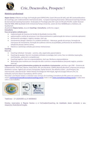Crie, Desenvolva, Prospere !
Histórico profissional

Rejane Santos é Mestre em Enga. de Produção pela COPPE/UFRJ, Coach (Personal & Self), pelo IBC (InstitutoBrasileiro
de Coaching), com credenciamento internacional pelos European Coaching Association, Behavioral Coaching Institute
& International Coaching Association. Graduação em Psicologia pela UGF e pós em RH pela PUC/RJ, Leader Assessor
SGQ ISO 9000, MBA Qualidade Grifo Enterprises/Tampa University, autora do livro ISO9000 para a Hotelaria, ed.
Qualitymark.
Atualmente Rejane Santos, atua em Coaching e Consultoria, conforme a seguir:
Consultoria
Foco em projetos voltados para :
      implementação de Sistemas de Gestão da Qualidade (normas ISO),
      padronização e análise de processos ( com desenvolvimento e padronização de rotinas e controles aplicáveis)
      alinhamento estratégico: negócio, equipes, start ups,
      treinamentos (design e delivery in e outdoor temáticos) – lideranças, gestão de serviços, formação de
         instrutores de treinamento, formação de auditores internos da qualidade, profissionais de atendimento,
         seleção de pessoal, dentre outros,
      Palestras e workshops voltados para temas motivacionais.
Coaching
Foco em :
      Coaching individual: transição – carreira, vida, expatriados,aposentadoria
      Coaching de equipes: foco em resultados alinhados à estatégia; bem como, foco no indivíduo (aspirações,
         contribuições , potencial e competências)
      Coaching negócios: foco em empreendedores, start ups, Mulheres empreendedoras
      Workshops para mulheres em transição de vida e carreira e empreendedoras (lançando negócio, produto-
         start up)
Segmentos para os quais já desenvolveu projetos de consultoria e treinamentos: petróleo e gás (EBX – Diretoria de
Entetenimento -Pink Fleet, Marina, Hotel Glória, Mr Lam,Petrobrás, CENPES,Wartsila,Bourbon), empresas de serviços
(hotelaria e envios- Agência de correios franqueada, Capital Services, Rio Atlantica Hotel – atual Pestana, Rio
Internacional), Laboratorial (Dr. Helion Póvoa),Tecnologia da Informação, Agrícola (Cargil),Telecom (Tim, Oi,
Embratel), bancário (banco Guanabara), dentre outros.
Para falar com Rejane Santos e contratar seus serviços de Coaching, Consultoria de RH, entre em contato via
email coachrejanesantos@cocreationcoaching.com.br visite o site www.cocreationcoaching.com.br e saiba mais
sobre o seu trabalho.




Telefones – 21.22253550 ou 21.84595553

Direitos reservados à Rejane Santos e à CoCreationCoaching da totalidade deste conteúdo e seu
respectivo título/denominação.
 