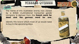 BIZZZZZ QUIZZZZ
The name of this Australian brand, now owned
by a British multinational Consumer goods
company is derived from the french word for
dead and the german word for one.
Identify this brand which most of us would need
to buy in the upcoming days.
 
