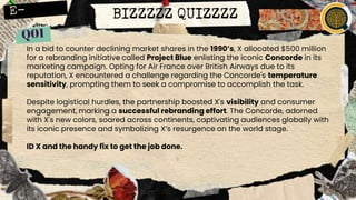 BIZZZZZ QUIZZZZ
In a bid to counter declining market shares in the 1990’s, X allocated $500 million
for a rebranding initiative called Project Blue enlisting the iconic Concorde in its
marketing campaign. Opting for Air France over British Airways due to its
reputation, X encountered a challenge regarding the Concorde's temperature
sensitivity, prompting them to seek a compromise to accomplish the task.
Despite logistical hurdles, the partnership boosted X's visibility and consumer
engagement, marking a successful rebranding effort. The Concorde, adorned
with X's new colors, soared across continents, captivating audiences globally with
its iconic presence and symbolizing X’s resurgence on the world stage.
ID X and the handy fix to get the job done.
 
