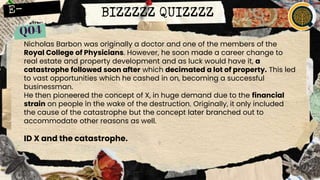 BIZZZZZ QUIZZZZ
Nicholas Barbon was originally a doctor and one of the members of the
Royal College of Physicians. However, he soon made a career change to
real estate and property development and as luck would have it, a
catastrophe followed soon after which decimated a lot of property. This led
to vast opportunities which he cashed in on, becoming a successful
businessman.
He then pioneered the concept of X, in huge demand due to the financial
strain on people in the wake of the destruction. Originally, it only included
the cause of the catastrophe but the concept later branched out to
accommodate other reasons as well.
ID X and the catastrophe.
 