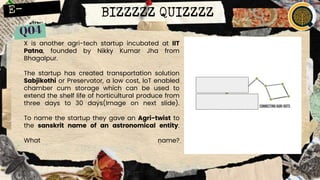 BIZZZZZ QUIZZZZ
X is another agri-tech startup incubated at IIT
Patna, founded by Nikky Kumar Jha from
Bhagalpur.
The startup has created transportation solution
Sabjikothi or Preservator, a low cost, IoT enabled
chamber cum storage which can be used to
extend the shelf life of horticultural produce from
three days to 30 days(Image on next slide).
To name the startup they gave an Agri-twist to
the sanskrit name of an astronomical entity.
What name?
 