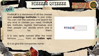 BIZZZZZ QUIZZZZ
FindMyX is a database of all the classes
and coachings institutes in pan India.
You can visit the website and search for
any kind of classes you need. FindMyX
lets institutes register themselves and
then people can decide which one is
best for them.
It is very aptly named after the most
famous ____ from an Indian epic.
ID X or give the companies name
 