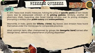 BIZZZZZ QUIZZZZ
In 2017, Tesco took drastic measures, halving the price of specific packs of twin-blade
razors due to widespread criticism of its pricing policies. Similarly, another UK
pharmacy chain, Superdrug also faced intense scrutiny over its pricing strategies,
prompting a revision after public outcry and online petitions.
Meanwhile, in India, giants like Gillette, L'Oréal, Big Bazaar, and Amazon have found
themselves under the microscope for comparable practices.
What common term, often championed by groups like Georgette Sand(named after
George Sand), defines this phenomenon of pricing disparities?
 