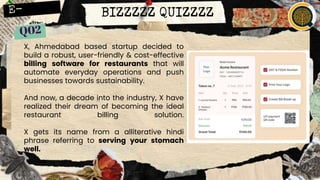 BIZZZZZ QUIZZZZ
X, Ahmedabad based startup decided to
build a robust, user-friendly & cost-effective
billing software for restaurants that will
automate everyday operations and push
businesses towards sustainability.
And now, a decade into the industry, X have
realized their dream of becoming the ideal
restaurant billing solution.
X gets its name from a alliterative hindi
phrase referring to serving your stomach
well.
 