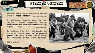 BIZZZZZ QUIZZZZ
You can thank the US military for the the
world’s most famous __________.
As technology pushed pilots to new
heights, airmen reported having
headaches and altitude sickness during
flights due to ________.
To address this, John MacReady did
something, which shot up in general
public after many pictures of him landing
on Phillipines beach were released.
ID the brand.
 