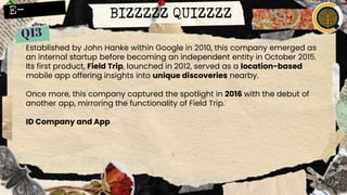 BIZZZZZ QUIZZZZ
Established by John Hanke within Google in 2010, this company emerged as
an internal startup before becoming an independent entity in October 2015.
Its first product, Field Trip, launched in 2012, served as a location-based
mobile app offering insights into unique discoveries nearby.
Once more, this company captured the spotlight in 2016 with the debut of
another app, mirroring the functionality of Field Trip.
ID Company and App
 