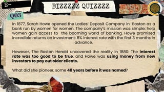 BIZZZZZ QUIZZZZ
In 1877, Sarah Howe opened the Ladies’ Deposit Company in Boston as a
bank run by women for women. The company’s mission was simple: help
women gain access to the booming world of banking. Howe promised
incredible returns on investment: 8% interest rate with the first 3 months in
advance.
However, The Boston Herald uncovered the reality in 1880: The interest
rate was too good to be true, and Howe was using money from new
investors to pay out older clients.
What did she pioneer, some 40 years before it was named?
 