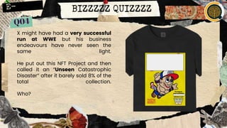 BIZZZZZ QUIZZZZ
X might have had a very successful
run at WWE but his business
endeavours have never seen the
same light.
He put out this NFT Project and then
called it an “Unseen Catastrophic
Disaster” after it barely sold 8% of the
total collection.
Who?
 