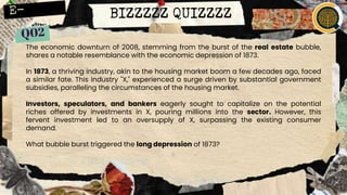 BIZZZZZ QUIZZZZ
The economic downturn of 2008, stemming from the burst of the real estate bubble,
shares a notable resemblance with the economic depression of 1873.
In 1873, a thriving industry, akin to the housing market boom a few decades ago, faced
a similar fate. This industry "X," experienced a surge driven by substantial government
subsidies, paralleling the circumstances of the housing market.
Investors, speculators, and bankers eagerly sought to capitalize on the potential
riches offered by investments in X, pouring millions into the sector. However, this
fervent investment led to an oversupply of X, surpassing the existing consumer
demand.
What bubble burst triggered the long depression of 1873?
 