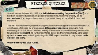 BIZZZZZ QUIZZZZ
Since its establishment in 1922, the British Broadcasting Corporation (BBC) has
held an esteemed position in global broadcasting. With impartiality as its
cornerstone, the corporation claims to present every story with fairness and
balance.
The BBC is widely recognized for its global news coverage and extensive reach. It
emphasizes fairness by showcasing different perspectives, aiming to help
viewers gain a balanced understanding of events and avoid leaning too heavily
toward one viewpoint. To further reinforce belief on their impartiality, BBC used
quite the creative marketing strategy in 2018 to portray that it truly shows both
sides of the story.
What did they do? Give Funda.
 