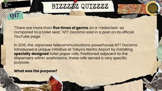 "There are more than five times of germs on a <redacted> as
compared to a toilet seat," NTT Docomo said in a post on its official
YouTube page.
In 2016, the Japanese telecommunications powerhouse NTT Docomo
introduced a unique initiative at Tokyo's Narita Airport by installing
specially designed toilet paper rolls. Positioned adjacent to the
dispensers within washrooms, these rolls served a very specific
purpose.
What was the purpose?
BIZZZZZ QUIZZZZ
 