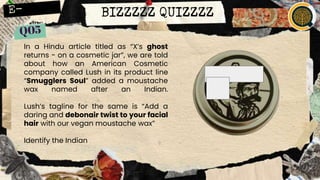 BIZZZZZ QUIZZZZ
In a Hindu article titled as “X’s ghost
returns - on a cosmetic jar”, we are told
about how an American Cosmetic
company called Lush in its product line
“Smugglers Soul” added a moustache
wax named after an Indian.
Lush’s tagline for the same is “Add a
daring and debonair twist to your facial
hair with our vegan moustache wax”
Identify the Indian
 