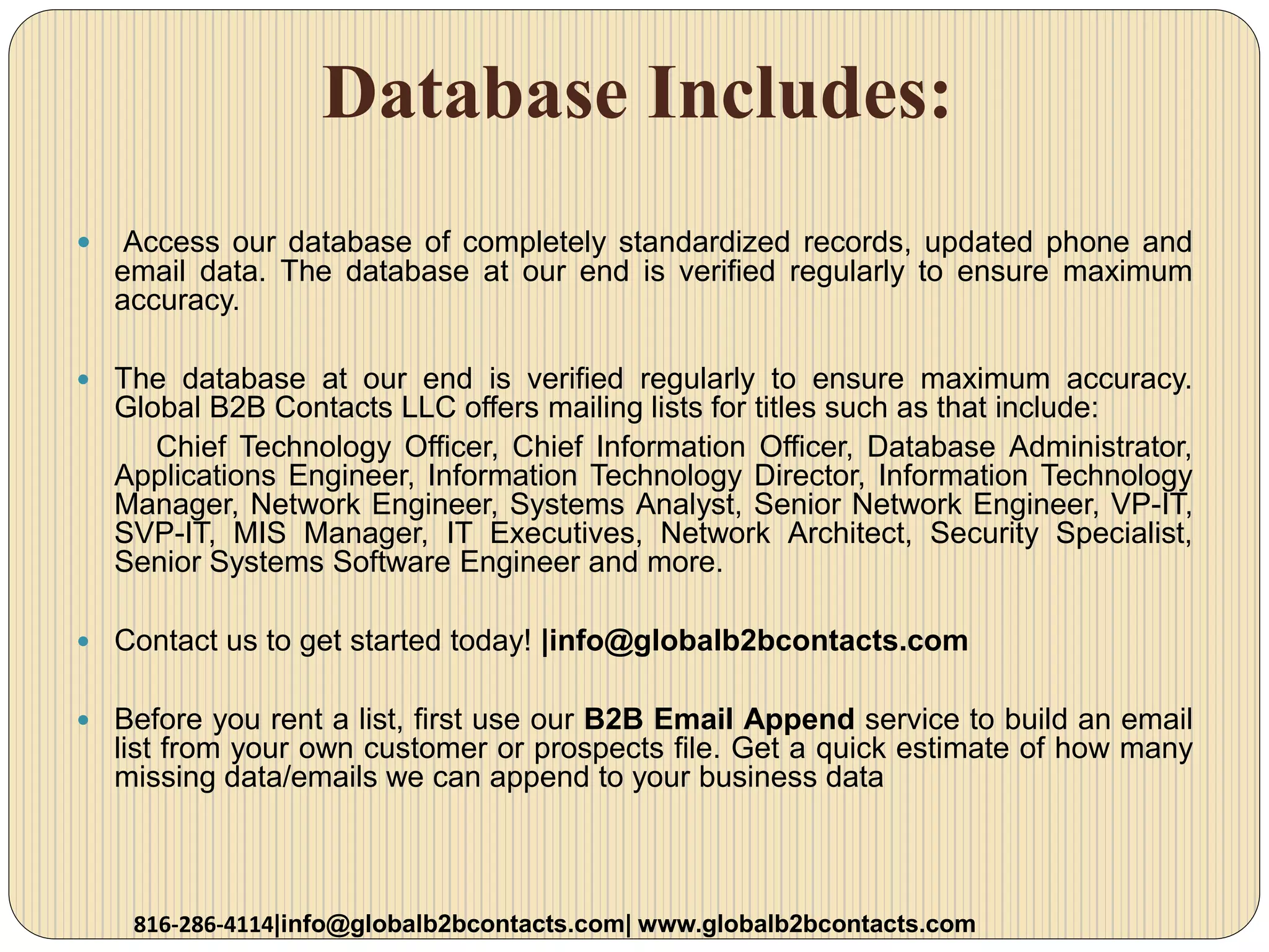 Database Includes:
 Access our database of completely standardized records, updated phone and
email data. The database at our end is verified regularly to ensure maximum
accuracy.
 The database at our end is verified regularly to ensure maximum accuracy.
Global B2B Contacts LLC offers mailing lists for titles such as that include:
Chief Technology Officer, Chief Information Officer, Database Administrator,
Applications Engineer, Information Technology Director, Information Technology
Manager, Network Engineer, Systems Analyst, Senior Network Engineer, VP-IT,
SVP-IT, MIS Manager, IT Executives, Network Architect, Security Specialist,
Senior Systems Software Engineer and more.
 Contact us to get started today! |info@globalb2bcontacts.com
 Before you rent a list, first use our B2B Email Append service to build an email
list from your own customer or prospects file. Get a quick estimate of how many
missing data/emails we can append to your business data
816-286-4114|info@globalb2bcontacts.com| www.globalb2bcontacts.com
 