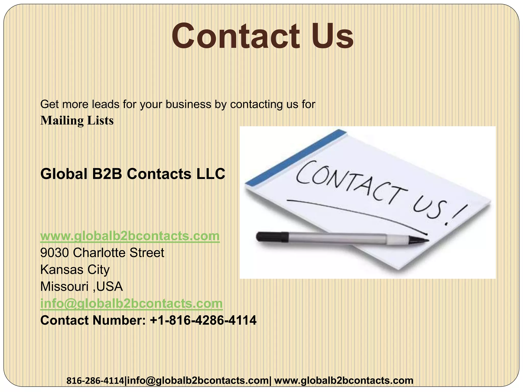 Contact Us
Get more leads for your business by contacting us for
Mailing Lists
Global B2B Contacts LLC
www.globalb2bcontacts.com
9030 Charlotte Street
Kansas City
Missouri ,USA
info@globalb2bcontacts.com
Contact Number: +1-816-4286-4114
816-286-4114|info@globalb2bcontacts.com| www.globalb2bcontacts.com
 
