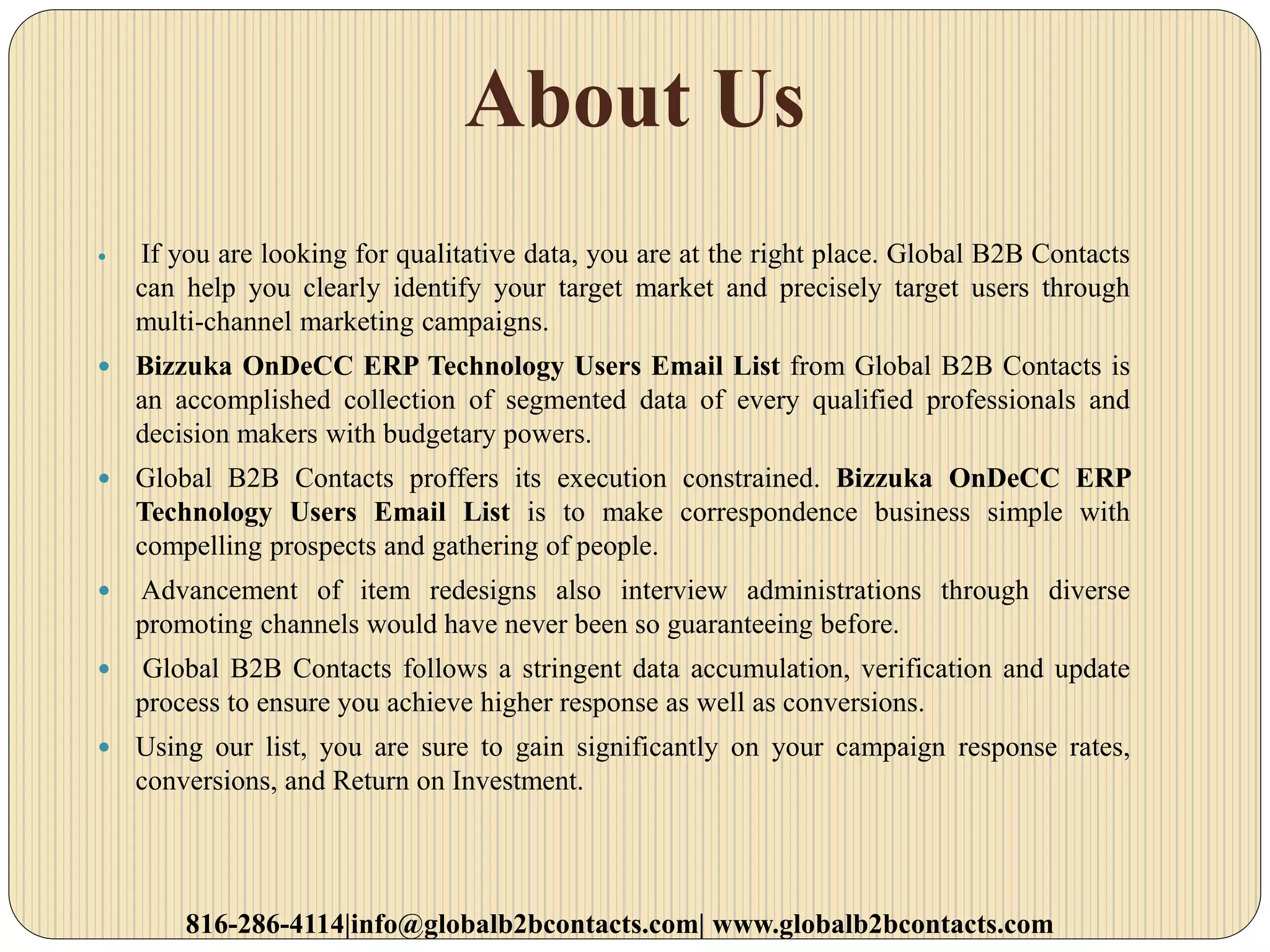 About Us
 If you are looking for qualitative data, you are at the right place. Global B2B Contacts
can help you clearly identify your target market and precisely target users through
multi-channel marketing campaigns.
 Bizzuka OnDeCC ERP Technology Users Email List from Global B2B Contacts is
an accomplished collection of segmented data of every qualified professionals and
decision makers with budgetary powers.
 Global B2B Contacts proffers its execution constrained. Bizzuka OnDeCC ERP
Technology Users Email List is to make correspondence business simple with
compelling prospects and gathering of people.
 Advancement of item redesigns also interview administrations through diverse
promoting channels would have never been so guaranteeing before.
 Global B2B Contacts follows a stringent data accumulation, verification and update
process to ensure you achieve higher response as well as conversions.
 Using our list, you are sure to gain significantly on your campaign response rates,
conversions, and Return on Investment.
816-286-4114|info@globalb2bcontacts.com| www.globalb2bcontacts.com
 