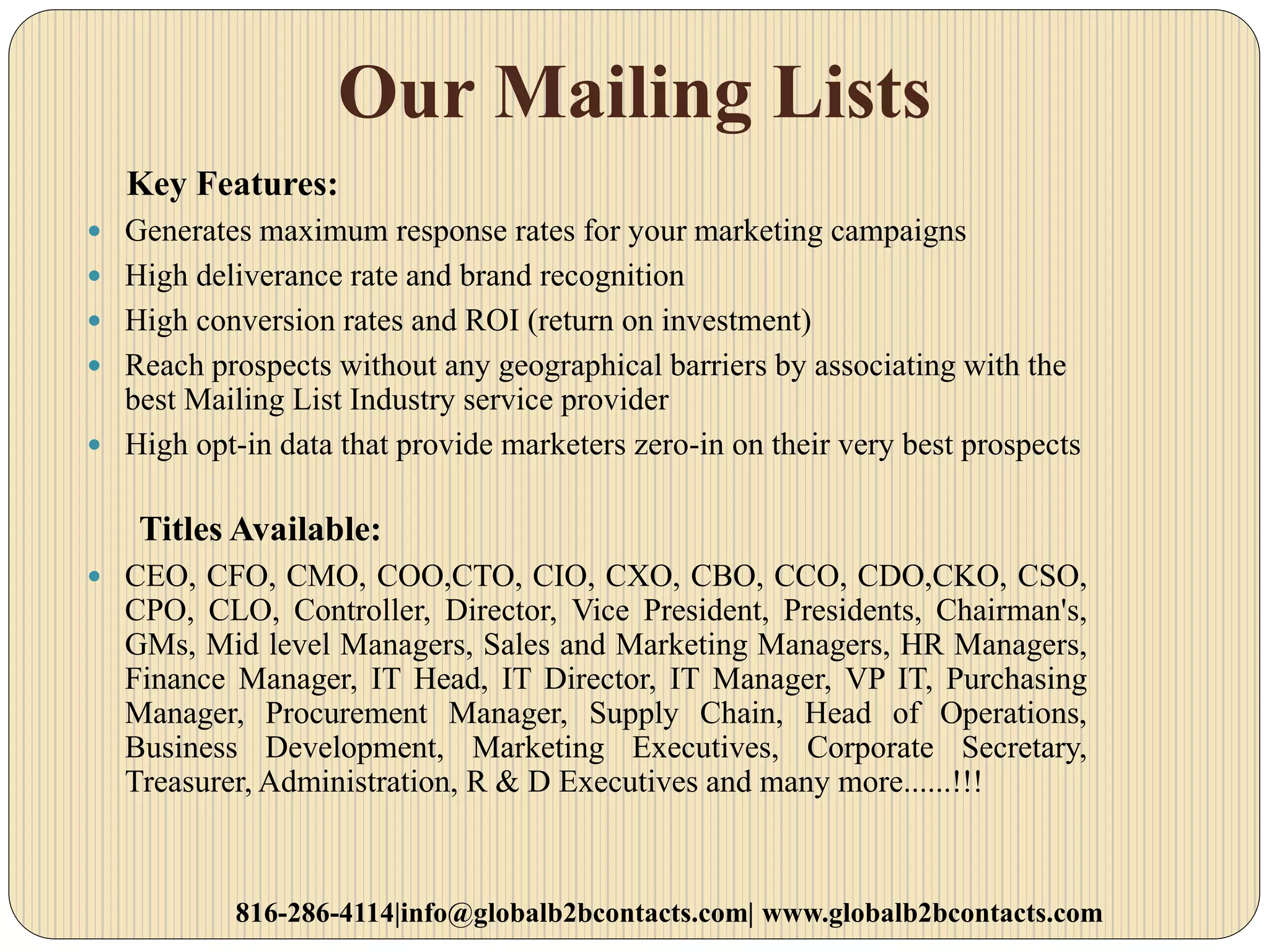 Our Mailing Lists
Key Features:
 Generates maximum response rates for your marketing campaigns
 High deliverance rate and brand recognition
 High conversion rates and ROI (return on investment)
 Reach prospects without any geographical barriers by associating with the
best Mailing List Industry service provider
 High opt-in data that provide marketers zero-in on their very best prospects
Titles Available:
 CEO, CFO, CMO, COO,CTO, CIO, CXO, CBO, CCO, CDO,CKO, CSO,
CPO, CLO, Controller, Director, Vice President, Presidents, Chairman's,
GMs, Mid level Managers, Sales and Marketing Managers, HR Managers,
Finance Manager, IT Head, IT Director, IT Manager, VP IT, Purchasing
Manager, Procurement Manager, Supply Chain, Head of Operations,
Business Development, Marketing Executives, Corporate Secretary,
Treasurer, Administration, R & D Executives and many more......!!!
816-286-4114|info@globalb2bcontacts.com| www.globalb2bcontacts.com
 