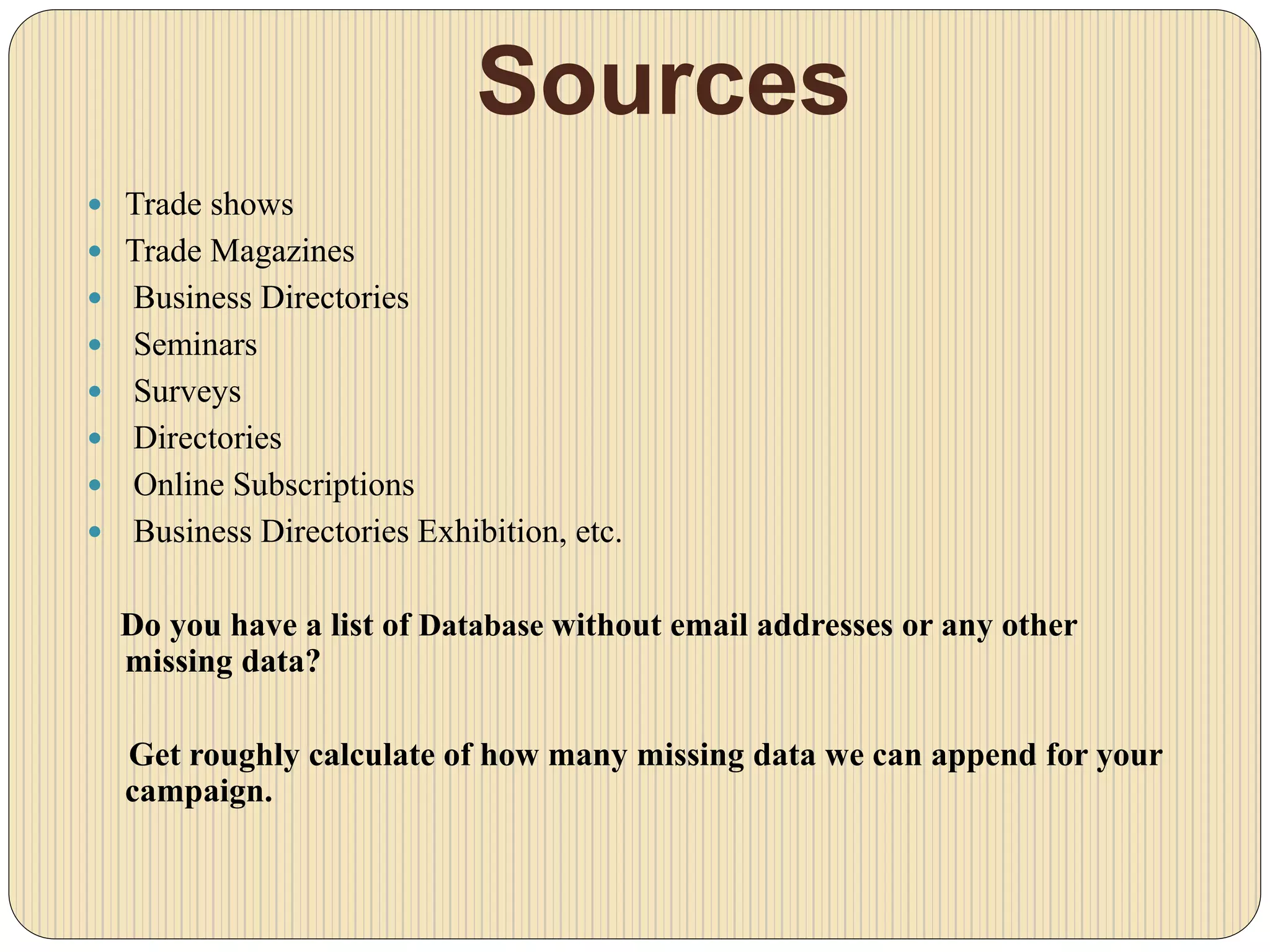 Sources
 Trade shows
 Trade Magazines
 Business Directories
 Seminars
 Surveys
 Directories
 Online Subscriptions
 Business Directories Exhibition, etc.
Do you have a list of Database without email addresses or any other
missing data?
Get roughly calculate of how many missing data we can append for your
campaign.
 