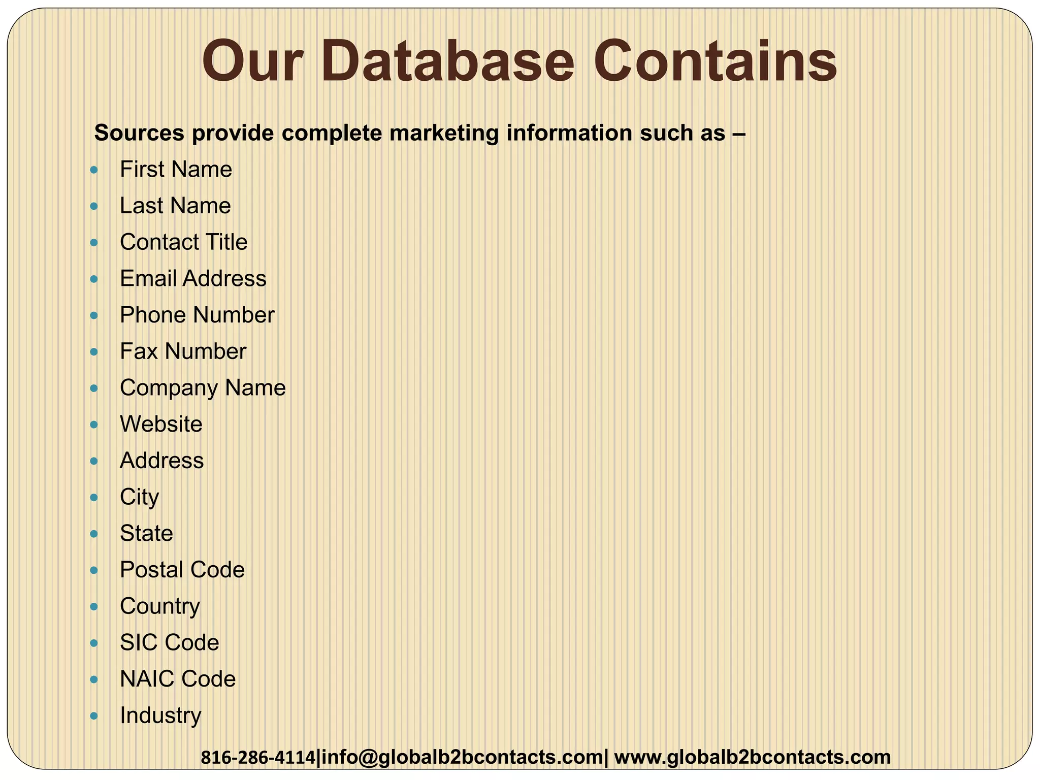 Our Database Contains
Sources provide complete marketing information such as –
 First Name
 Last Name
 Contact Title
 Email Address
 Phone Number
 Fax Number
 Company Name
 Website
 Address
 City
 State
 Postal Code
 Country
 SIC Code
 NAIC Code
 Industry
816-286-4114|info@globalb2bcontacts.com| www.globalb2bcontacts.com
 