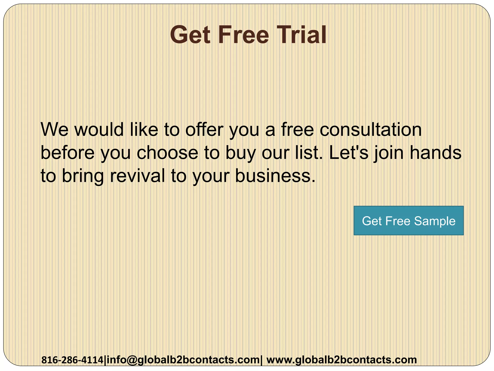 Get Free Trial
We would like to offer you a free consultation
before you choose to buy our list. Let's join hands
to bring revival to your business.
816-286-4114|info@globalb2bcontacts.com| www.globalb2bcontacts.com
Get Free Sample
 