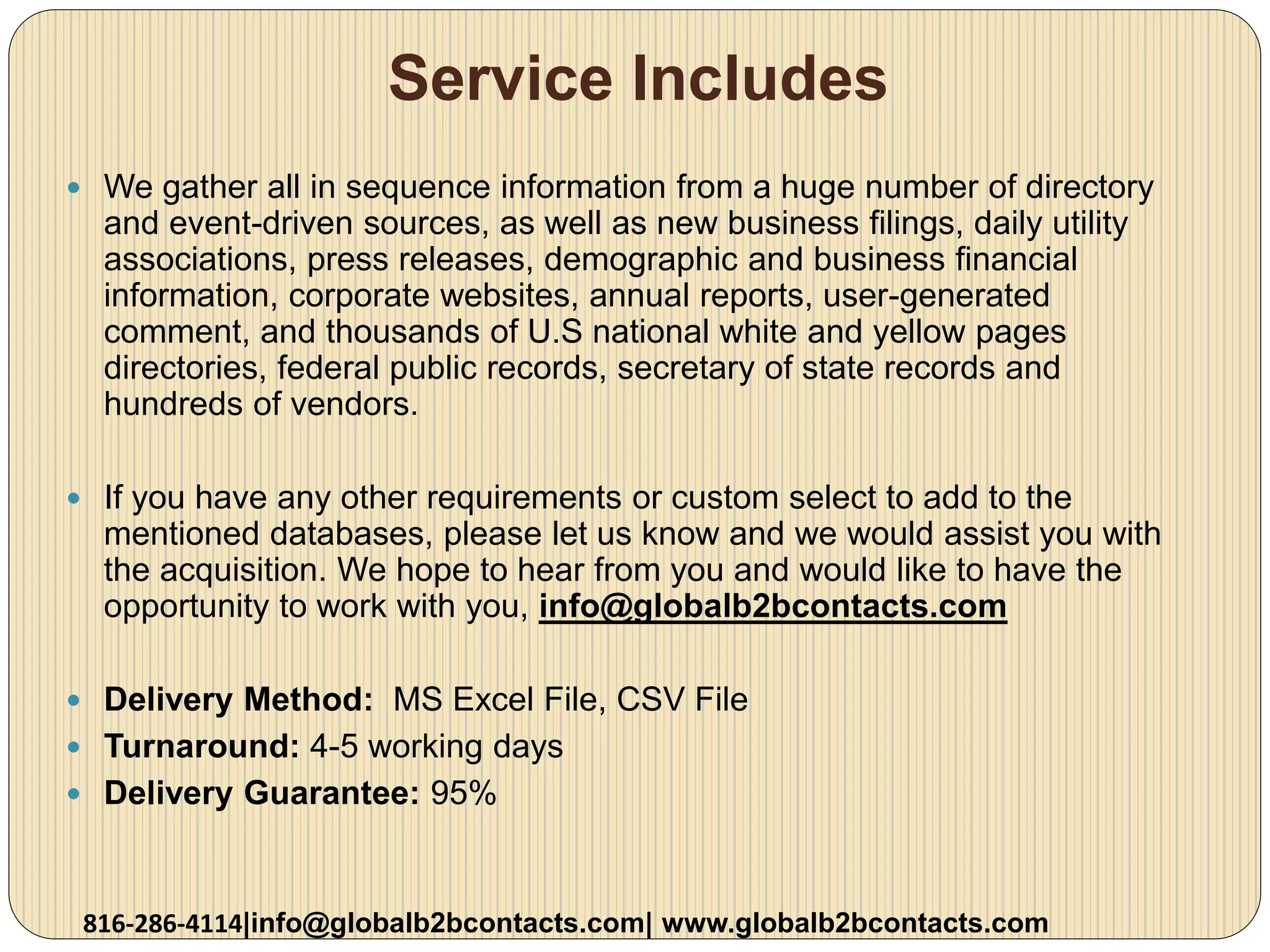 Service Includes
 We gather all in sequence information from a huge number of directory
and event-driven sources, as well as new business filings, daily utility
associations, press releases, demographic and business financial
information, corporate websites, annual reports, user-generated
comment, and thousands of U.S national white and yellow pages
directories, federal public records, secretary of state records and
hundreds of vendors.
 If you have any other requirements or custom select to add to the
mentioned databases, please let us know and we would assist you with
the acquisition. We hope to hear from you and would like to have the
opportunity to work with you, info@globalb2bcontacts.com
 Delivery Method: MS Excel File, CSV File
 Turnaround: 4-5 working days
 Delivery Guarantee: 95%
816-286-4114|info@globalb2bcontacts.com| www.globalb2bcontacts.com
 