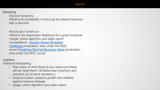 Agenda
Discount targeting
•What is the probability of inducing the desired behavior
with a discount
Reactivation likelihood
•What is the reactivation likelihood for a given customer
•usage: online algorithm and static report
•competitions : Acquire Valued Shoppers
Challenge (evaluation: area under the ROC
curve) Predicting Red Hat Business Value (evaluation:
area under the ROC curve)
Marketing
Logistics
•Demand forecasting
• How many of what thing do you need and where
will we need them? (Enables lean inventory and
prevents out of stock situations.)
• revenue impact: supports growth and militates
against revenue leakage
• usage: online algorithm and static report
 
