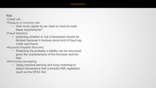 Introduction
Risk
•Credit risk
•Treasury or currency risk
• How much capital do we need on hand to meet
these requirements?
•Fraud detection
• predicting whether or not a transaction should be
blocked because it involves some kind of fraud (eg
credit card fraud)
•Accounts Payable Recovery
• Predicting the probably a liability can be recovered
given the characteristics of the borrower and the
loan
•Anti-money laundering
• Using machine learning and fuzzy matching to
detect transactions that contradict AML legislation
(such as the OFAC list)
 