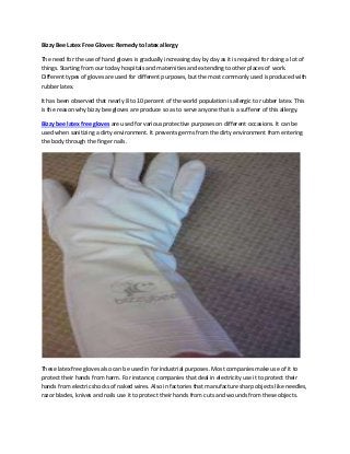 Bizzy Bee Latex Free Gloves: Remedy to latex allergy

The need for the use of hand gloves is gradually increasing day by day as it is required for doing a lot of
things. Starting from our today hospitals and maternities and extending to other places of work.
Different types of gloves are used for different purposes, but the most commonly used is produced with
rubber latex.

It has been observed that nearly 8 to 10 percent of the world population is allergic to rubber latex. This
is the reason why bizzy bee gloves are produce so as to serve anyone that is a sufferer of this allergy.

Bizzy bee latex free gloves are used for various protective purposes on different occasions. It can be
used when sanitizing a dirty environment. It prevents germs from the dirty environment from entering
the body through the finger nails.




These latex free gloves also can be used in for industrial purposes. Most companies make use of it to
protect their hands from harm. For instance; companies that deal in electricity use it to protect their
hands from electric shocks of naked wires. Also in factories that manufacture sharp objects like needles,
razor blades, knives and nails use it to protect their hands from cuts and wounds from these objects.
 