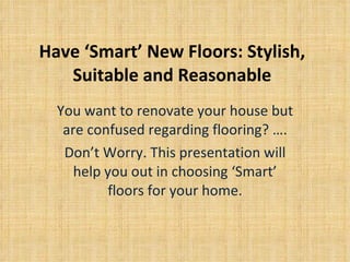 Have ‘Smart’ New Floors: Stylish, Suitable and Reasonable You want to renovate your house but are confused regarding flooring? …. Don’t Worry. This presentation will help you out in choosing ‘Smart’ floors for your home. 