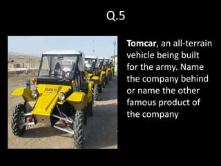 Q.5
      Tomcar, an all-terrain
      vehicle being built
      for the army. Name
      the company behind
      or name the other
      famous product of
      the company
 
