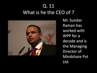 Q. 11
What is he the CEO of ?
                 Mr. Sundar
                 Raman has
                 worked with
                 WPP for a
                 decade and is
                 the Managing
                 Director of
                 Mindshare Pvt
                 Ltd.
 