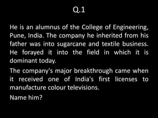 Q.1
He is an alumnus of the College of Engineering,
Pune, India. The company he inherited from his
father was into sugarcane and textile business.
He forayed it into the field in which it is
dominant today.
The company's major breakthrough came when
it received one of India's first licenses to
manufacture colour televisions.
Name him?
 