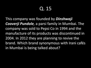 Q. 15
This company was founded by Dinshwaji
Cooverji Pundole, a parsi family in Mumbai. The
company was sold to Pepsi Co in 1994 and the
manufacture of its products was discontinued in
2004. In 2012 they are planning to revive the
brand. Which brand synonymous with Irani cafés
in Mumbai is being talked about?
 