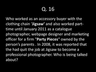 Q. 16
Who worked as an accessory buyer with the
clothing chain ‘Jigsaw’ and also worked part-
time until January 2011 as a catalogue
photographer, webpage designer and marketing
officer for a firm "Party Pieces“ owned by the
person’s parents . In 2008, it was reported that
the had quit the job at Jigsaw to become a
professional photographer. Who is being talked
about?
 