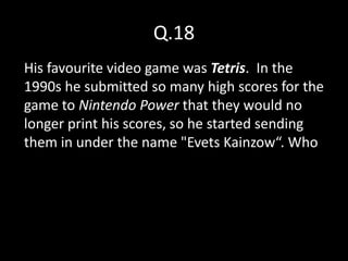 Q.18
His favourite video game was Tetris. In the
1990s he submitted so many high scores for the
game to Nintendo Power that they would no
longer print his scores, so he started sending
them in under the name "Evets Kainzow“. Who
 