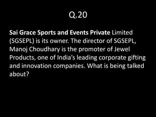 Q.20
Sai Grace Sports and Events Private Limited
(SGSEPL) is its owner. The director of SGSEPL,
Manoj Choudhary is the promoter of Jewel
Products, one of India’s leading corporate gifting
and innovation companies. What is being talked
about?
 