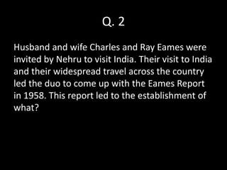 Q. 2
Husband and wife Charles and Ray Eames were
invited by Nehru to visit India. Their visit to India
and their widespread travel across the country
led the duo to come up with the Eames Report
in 1958. This report led to the establishment of
what?
 