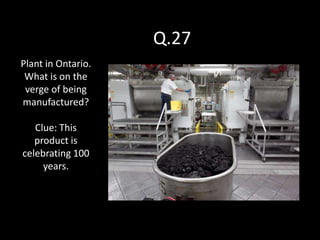 Q.27
Plant in Ontario.
 What is on the
 verge of being
manufactured?

   Clue: This
   product is
celebrating 100
     years.
 