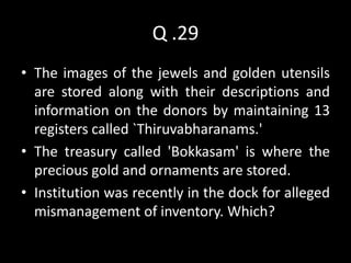 Q .29
• The images of the jewels and golden utensils
  are stored along with their descriptions and
  information on the donors by maintaining 13
  registers called `Thiruvabharanams.'
• The treasury called 'Bokkasam' is where the
  precious gold and ornaments are stored.
• Institution was recently in the dock for alleged
  mismanagement of inventory. Which?
 